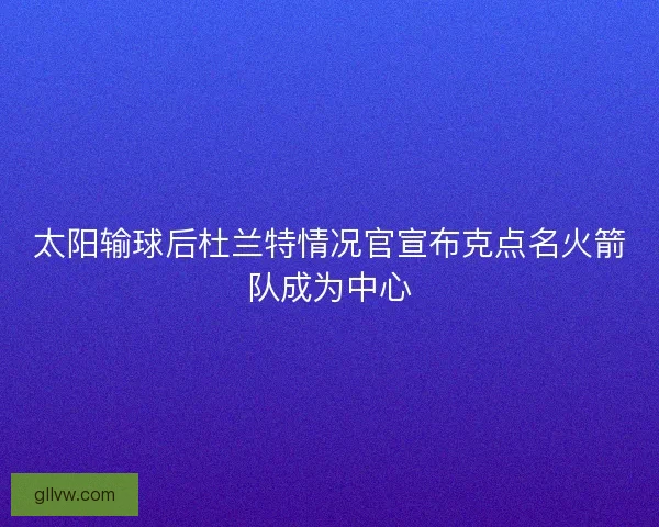 太阳输球后杜兰特情况官宣布克点名火箭队成为中心