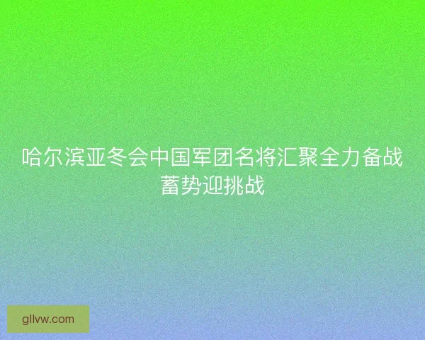 哈尔滨亚冬会中国军团名将汇聚全力备战蓄势迎挑战