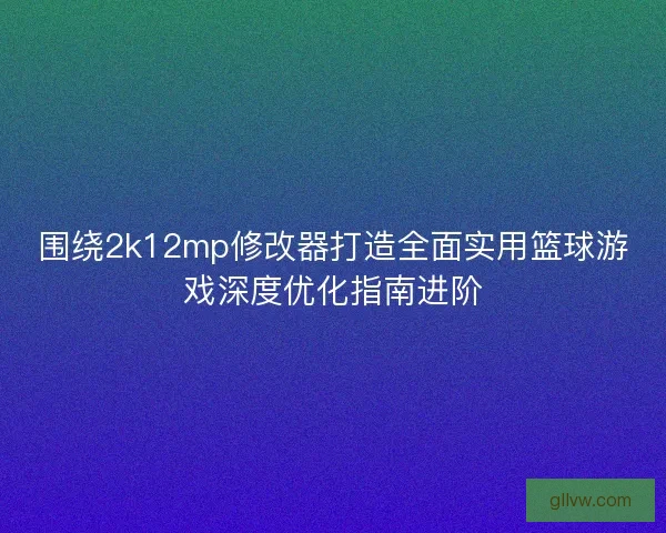 围绕2k12mp修改器打造全面实用篮球游戏深度优化指南进阶