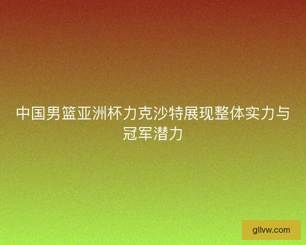 中国男篮亚洲杯力克沙特展现整体实力与冠军潜力