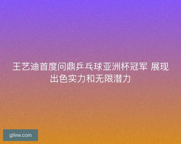 王艺迪首度问鼎乒乓球亚洲杯冠军 展现出色实力和无限潜力