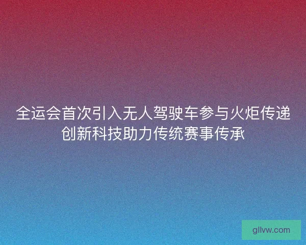 全运会首次引入无人驾驶车参与火炬传递创新科技助力传统赛事传承